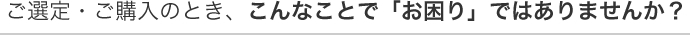 ご選定・ご購入のとき、こんなことで「お困り」ではありませんか？