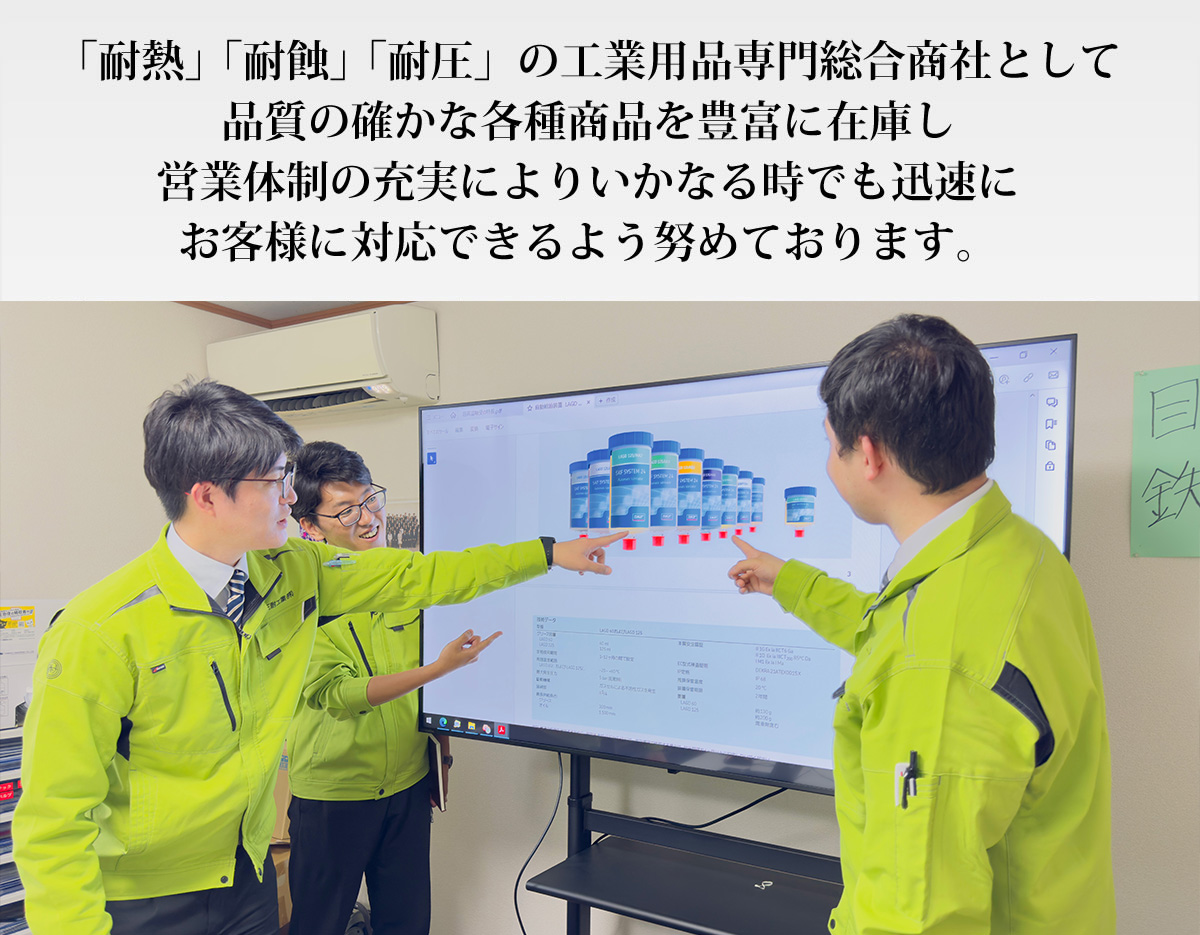 「耐熱」「耐蝕」「耐圧」の工業用品専門商社として、品質の確かな各種商品を豊富に在庫し営業体制の充実により、いかなる時でも迅速お客様に対応できるよう、努めております。