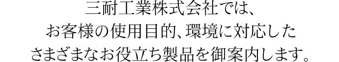 三耐工業株式会社では、お客様の使用目的、環境に対応したさまざまなお役立ち製品を御案内します。